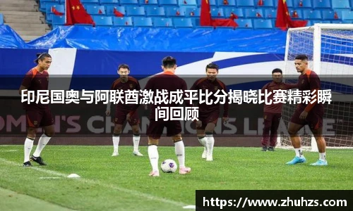 印尼国奥与阿联酋激战成平比分揭晓比赛精彩瞬间回顾